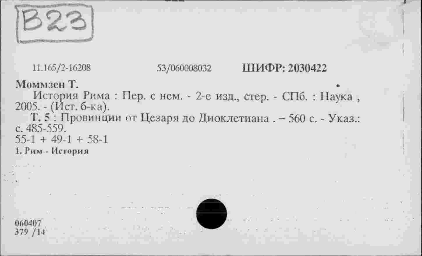 ﻿11.165/2-16208	53/060008032 ШИФР: 2030422
Моммзен Т.
История Рима : Пер. с нем. - 2-е изд., стер. - СПб. : Наука , 2005. - (Ист. б-ка).
Т. 5 : Провинции от Цезаря до Диоклетиана . - 560 с. - Указ.: с. 485-559.
55-1 + 49-1 + 58-1
1. Рим - История
060407
379 /14